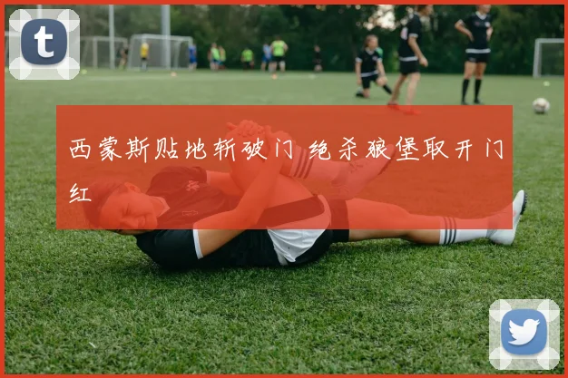 西蒙斯贴地斩破门 绝杀狼堡取开门红