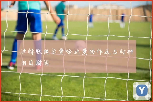 沙特联绝杀费哈达曼协作反击封神泪目瞬间