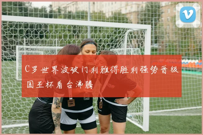 C罗世界波破门利雅得胜利强势晋级国王杯看台沸腾