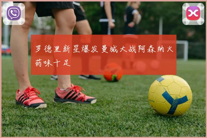 罗德里新星爆发曼城大战阿森纳火药味十足