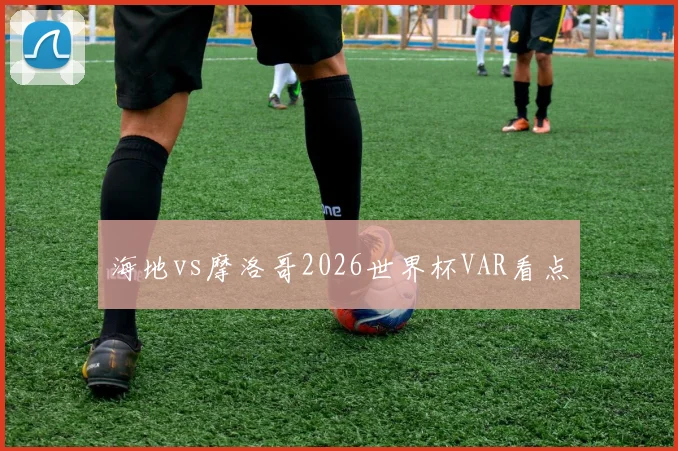 海地vs摩洛哥2026世界杯VAR看点