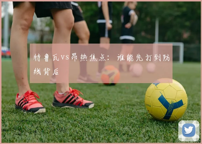 特鲁瓦vs昂热焦点:谁能先打到防线背后