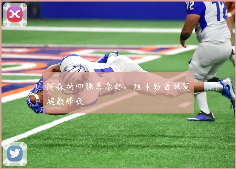 阿森纳四强悬念起，纽卡盼晋级英超巅峰夜
