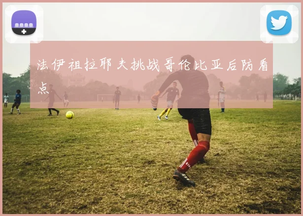 法伊祖拉耶夫挑战哥伦比亚后防看点