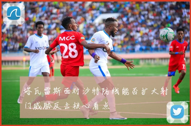 塔瓦雷斯面对沙特防线能否扩大射门威胁反击核心看点