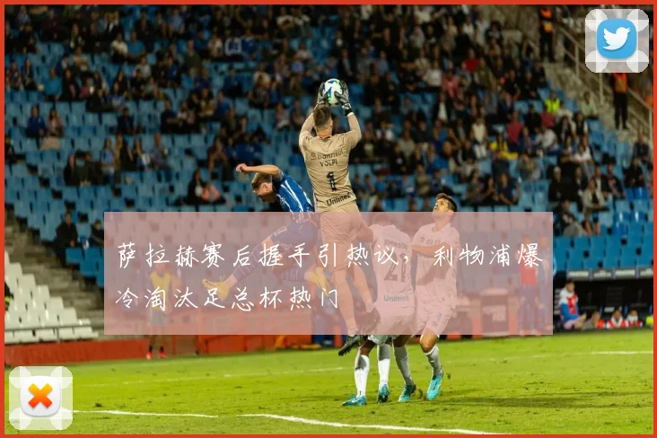 萨拉赫赛后握手引热议，利物浦爆冷淘汰足总杯热门