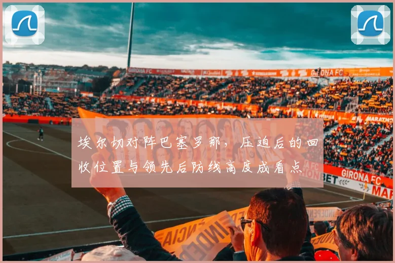 埃尔切对阵巴塞罗那，压迫后的回收位置与领先后防线高度成看点