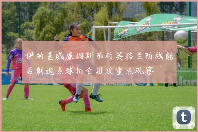 伊纳基威廉姆斯面对英格兰防线能否制造点球机会进攻重点观察