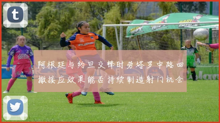阿根廷与约旦交锋时劳塔罗中路回撤接应效果能否持续制造射门机会