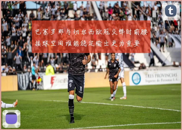 巴塞罗那与切尔西欧冠交锋时前腰接球空间谁能稳定输出更为重要