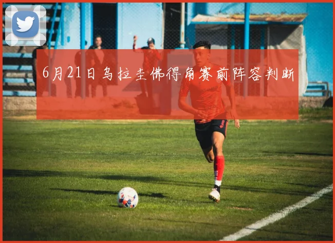 6月21日乌拉圭佛得角赛前阵容判断