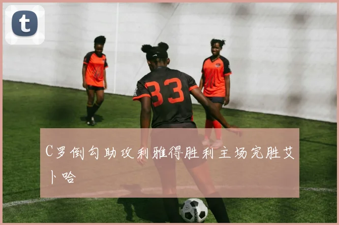 C罗倒勾助攻利雅得胜利主场完胜艾卜哈