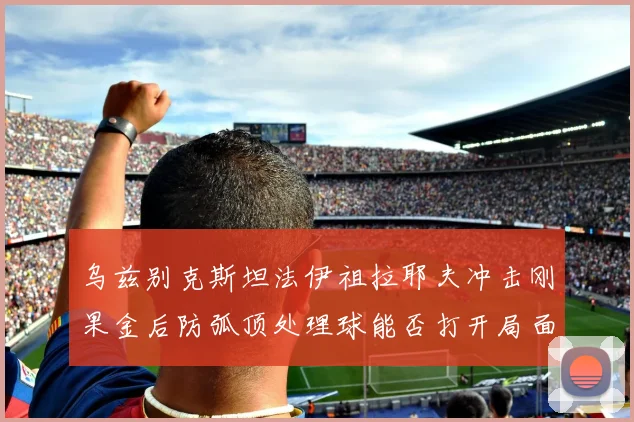 乌兹别克斯坦法伊祖拉耶夫冲击刚果金后防弧顶处理球能否打开局面