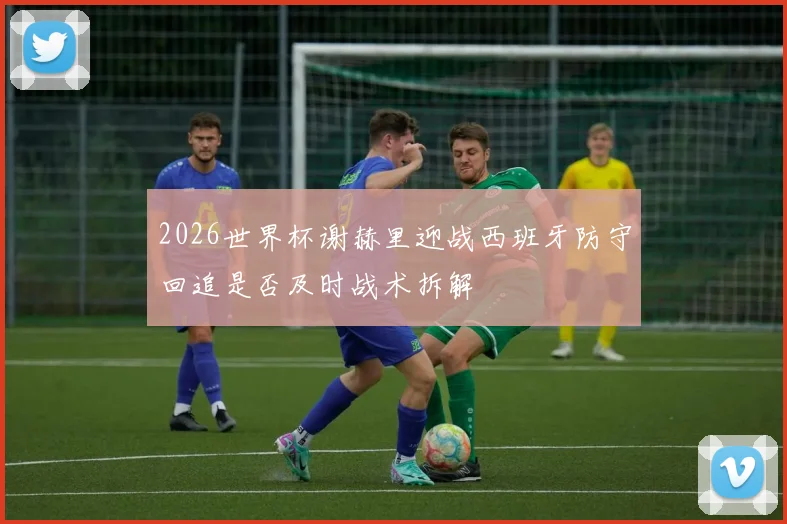 2026世界杯谢赫里迎战西班牙防守回追是否及时战术拆解