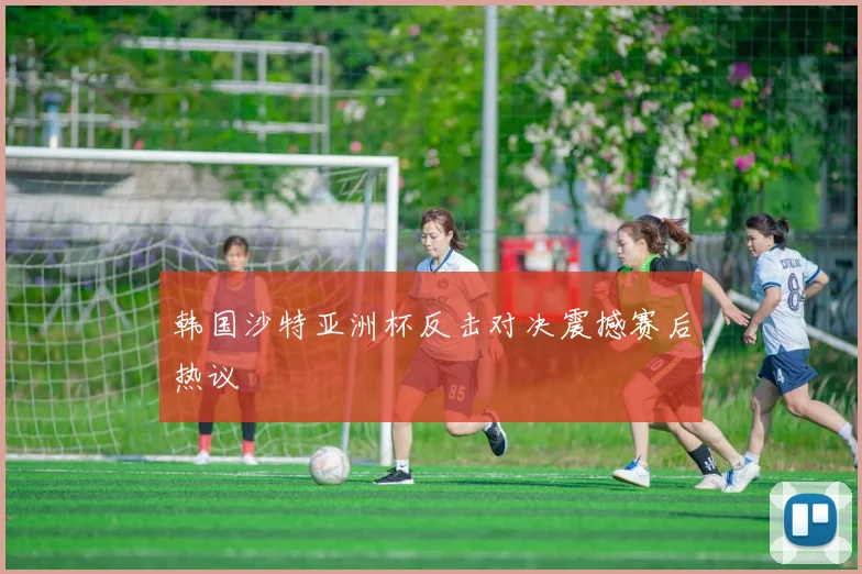 韩国沙特亚洲杯反击对决震撼赛后热议