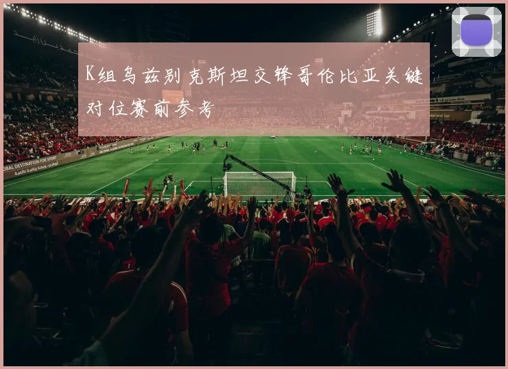 K组乌兹别克斯坦交锋哥伦比亚关键对位赛前参考