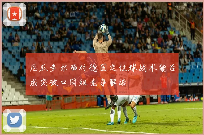 厄瓜多尔面对德国定位球战术能否成突破口同组竞争解读