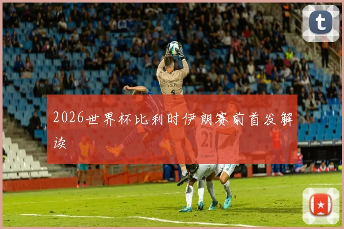 2026世界杯比利时伊朗赛前首发解读