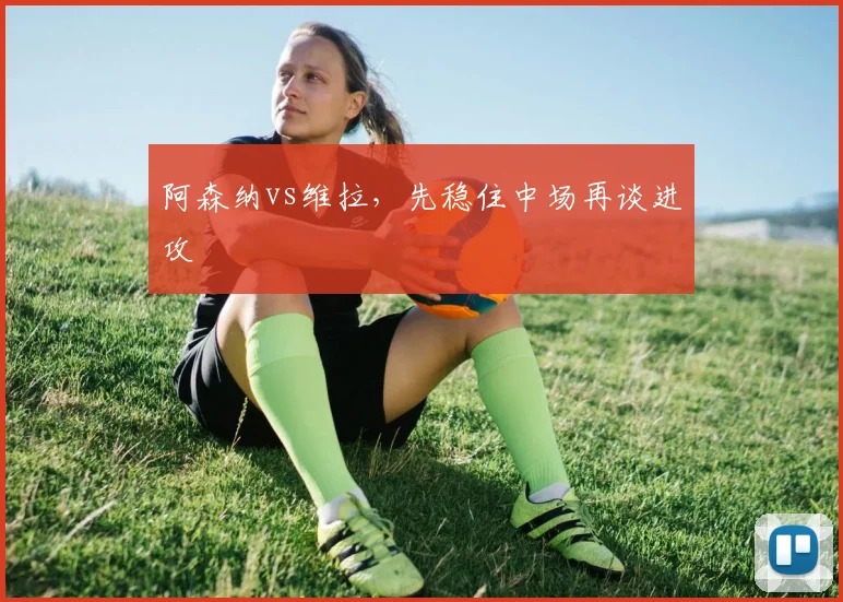 阿森纳vs维拉，先稳住中场再谈进攻