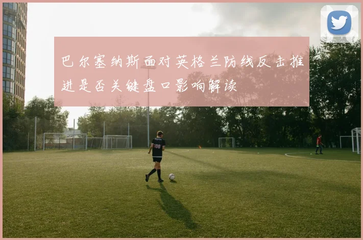 巴尔塞纳斯面对英格兰防线反击推进是否关键盘口影响解读