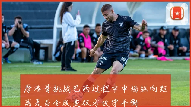 摩洛哥挑战巴西过程中中场纵向距离是否会改变双方攻守平衡